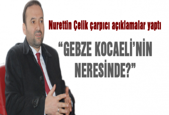 Çelik “Gebze Kocaelinin Neresinde?”